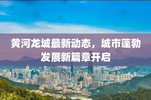 黃河龍城最新動態(tài)，城市蓬勃發(fā)展新篇章開啟