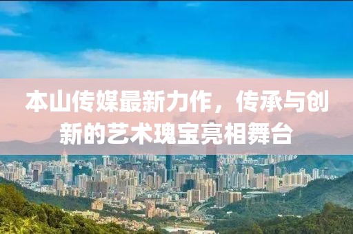 本山傳媒最新力作，傳承與創(chuàng)新的藝術瑰寶亮相舞臺
