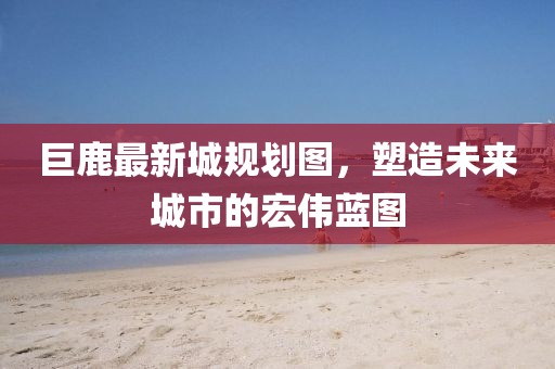 巨鹿最新城規(guī)劃圖，塑造未來城市的宏偉藍圖