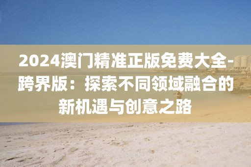 2024澳門精準(zhǔn)正版免費(fèi)大全-跨界版：探索不同領(lǐng)域融合的新機(jī)遇與創(chuàng)意之路