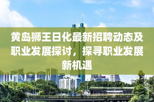 黃島獅王日化最新招聘動(dòng)態(tài)及職業(yè)發(fā)展探討，探尋職業(yè)發(fā)展新機(jī)遇