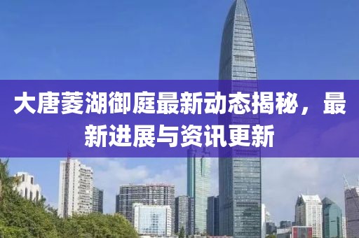 大唐菱湖御庭最新動(dòng)態(tài)揭秘，最新進(jìn)展與資訊更新