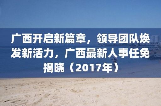 廣西開啟新篇章，領(lǐng)導(dǎo)團(tuán)隊(duì)煥發(fā)新活力，廣西最新人事任免揭曉（2017年）