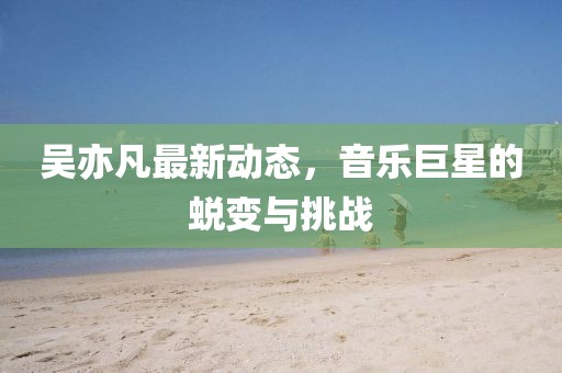 吳亦凡最新動(dòng)態(tài)，音樂巨星的蛻變與挑戰(zhàn)