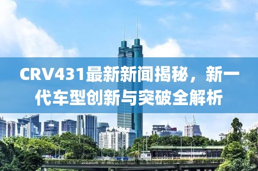 CRV431最新新聞揭秘，新一代車型創(chuàng)新與突破全解析