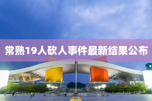 常熟19人砍人事件最新結(jié)果公布