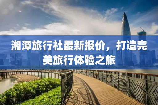 湘潭旅行社最新報價，打造完美旅行體驗之旅