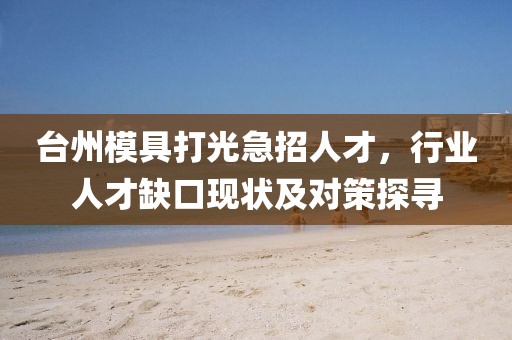 臺州模具打光急招人才，行業(yè)人才缺口現(xiàn)狀及對策探尋