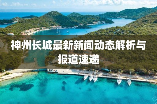 神州長城最新新聞動態(tài)解析與報道速遞