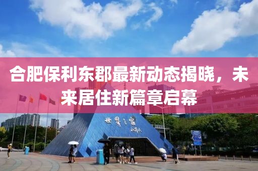 合肥保利東郡最新動態(tài)揭曉，未來居住新篇章啟幕