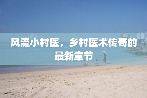 風(fēng)流小村醫(yī)，鄉(xiāng)村醫(yī)術(shù)傳奇的最新章節(jié)