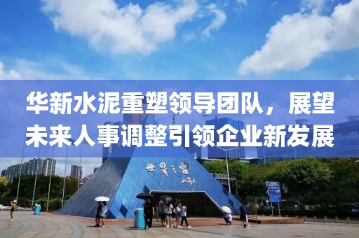 華新水泥重塑領(lǐng)導(dǎo)團隊，展望未來人事調(diào)整引領(lǐng)企業(yè)新發(fā)展