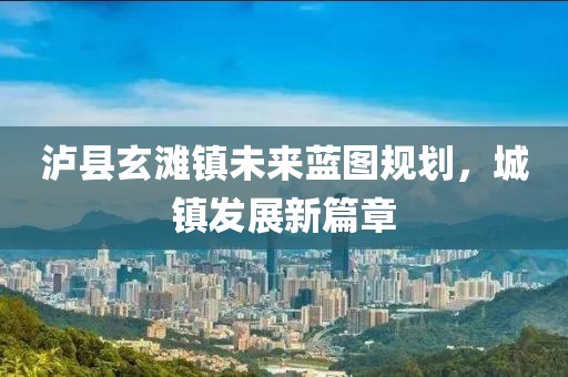 瀘縣玄灘鎮(zhèn)未來藍圖規(guī)劃，城鎮(zhèn)發(fā)展新篇章