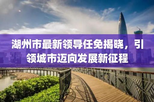湖州市最新領導任免揭曉，引領城市邁向發(fā)展新征程