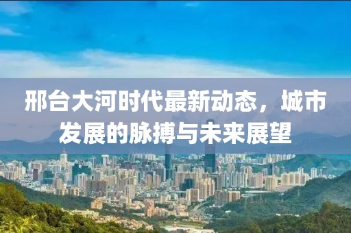 邢臺大河時代最新動態(tài)，城市發(fā)展的脈搏與未來展望