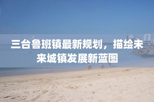 三臺(tái)魯班鎮(zhèn)最新規(guī)劃，描繪未來城鎮(zhèn)發(fā)展新藍(lán)圖