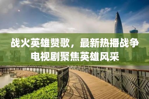 戰(zhàn)火英雄贊歌，最新熱播戰(zhàn)爭(zhēng)電視劇聚焦英雄風(fēng)采