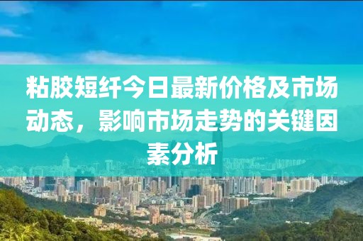 粘膠短纖今日最新價(jià)格及市場(chǎng)動(dòng)態(tài)，影響市場(chǎng)走勢(shì)的關(guān)鍵因素分析