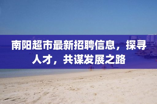 南陽超市最新招聘信息，探尋人才，共謀發(fā)展之路