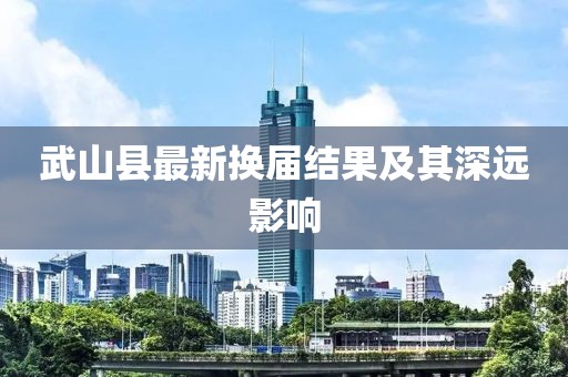 武山縣最新?lián)Q屆結果及其深遠影響