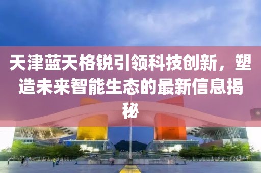 天津藍(lán)天格銳引領(lǐng)科技創(chuàng)新，塑造未來智能生態(tài)的最新信息揭秘