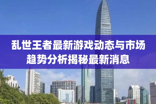 亂世王者最新游戲動(dòng)態(tài)與市場(chǎng)趨勢(shì)分析揭秘最新消息