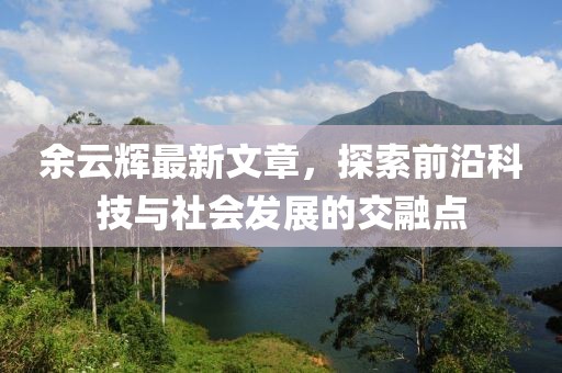 余云輝最新文章，探索前沿科技與社會發(fā)展的交融點