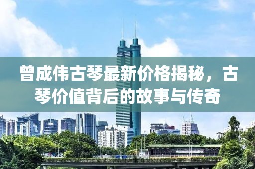 曾成偉古琴最新價格揭秘，古琴價值背后的故事與傳奇