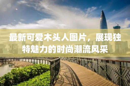 最新可愛(ài)木頭人圖片，展現(xiàn)獨(dú)特魅力的時(shí)尚潮流風(fēng)采