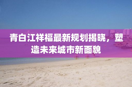 青白江祥福最新規(guī)劃揭曉，塑造未來(lái)城市新面貌