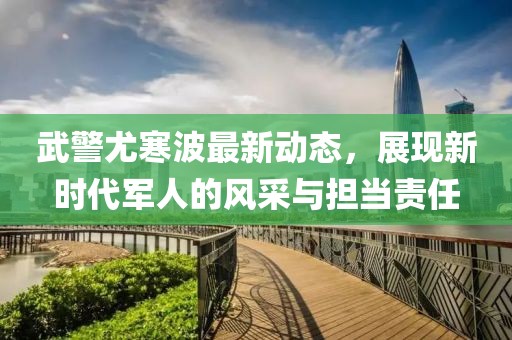 武警尤寒波最新動(dòng)態(tài)，展現(xiàn)新時(shí)代軍人的風(fēng)采與擔(dān)當(dāng)責(zé)任