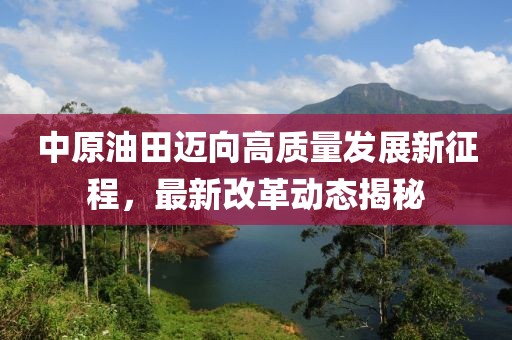 中原油田邁向高質量發(fā)展新征程，最新改革動態(tài)揭秘