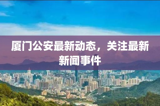 廈門(mén)公安最新動(dòng)態(tài)，關(guān)注最新新聞事件