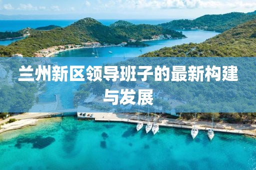 蘭州新區(qū)領(lǐng)導(dǎo)班子的最新構(gòu)建與發(fā)展