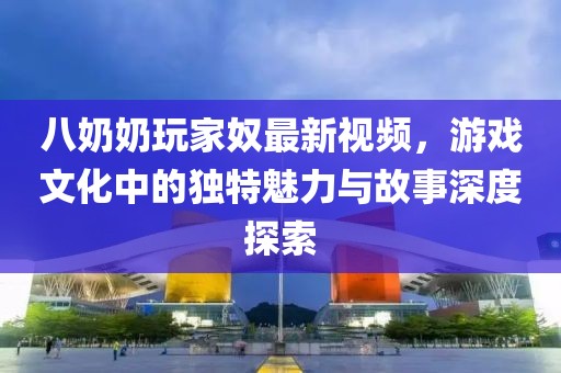 八奶奶玩家奴最新視頻，游戲文化中的獨(dú)特魅力與故事深度探索