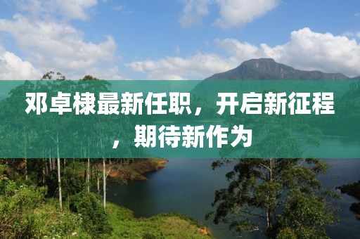 鄧卓棣最新任職，開(kāi)啟新征程，期待新作為