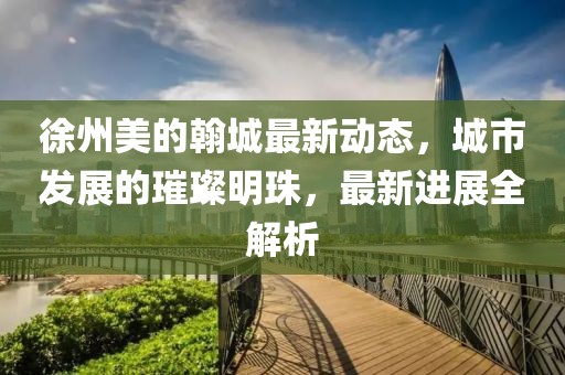 徐州美的翰城最新動態(tài)，城市發(fā)展的璀璨明珠，最新進展全解析