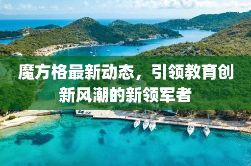 魔方格最新動(dòng)態(tài)，引領(lǐng)教育創(chuàng)新風(fēng)潮的新領(lǐng)軍者
