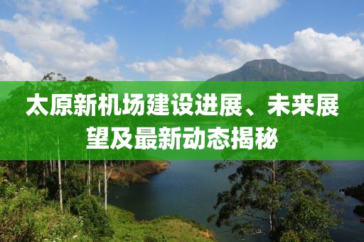 太原新機(jī)場建設(shè)進(jìn)展、未來展望及最新動(dòng)態(tài)揭秘
