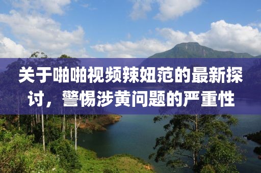 關(guān)于啪啪視頻辣妞范的最新探討，警惕涉黃問題的嚴重性