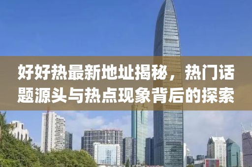 好好熱最新地址揭秘，熱門話題源頭與熱點現(xiàn)象背后的探索