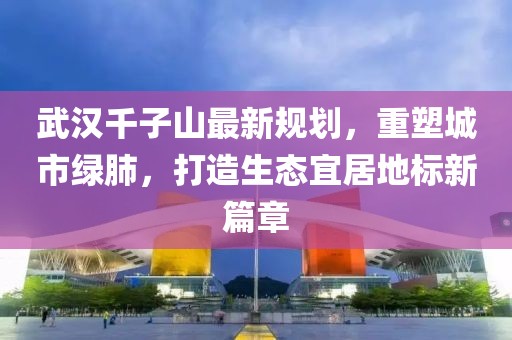 武漢千子山最新規(guī)劃，重塑城市綠肺，打造生態(tài)宜居地標(biāo)新篇章