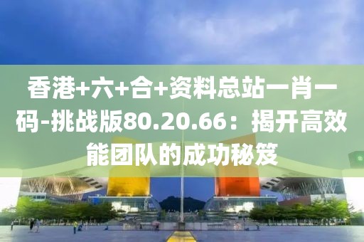 香港+六+合+資料總站一肖一碼-挑戰(zhàn)版80.20.66：揭開高效能團(tuán)隊(duì)的成功秘笈