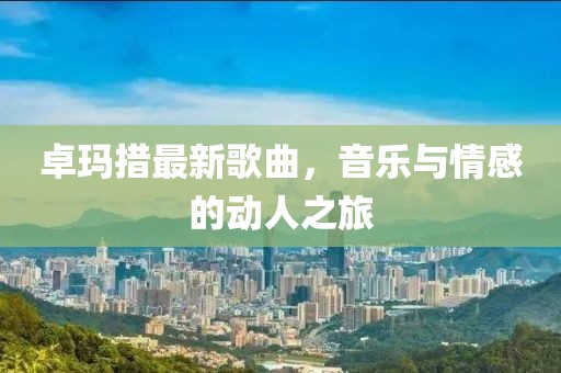 卓瑪措最新歌曲，音樂與情感的動人之旅