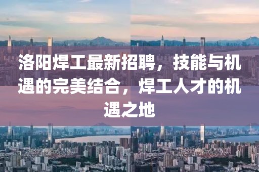 洛陽焊工最新招聘，技能與機(jī)遇的完美結(jié)合，焊工人才的機(jī)遇之地