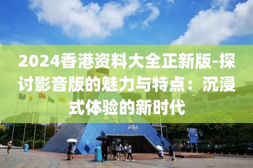 2024香港資料大全正新版-探討影音版的魅力與特點：沉浸式體驗的新時代