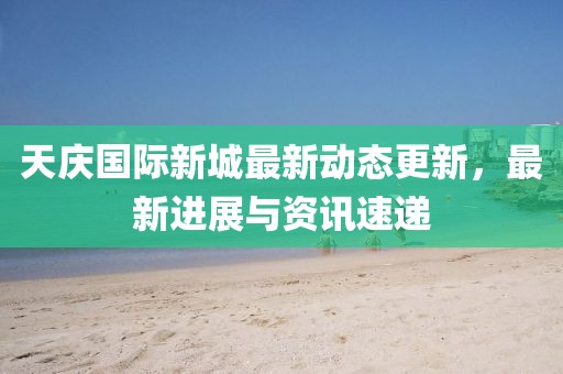 天慶國際新城最新動態(tài)更新，最新進展與資訊速遞
