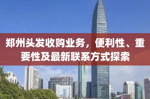 鄭州頭發(fā)收購業(yè)務(wù)，便利性、重要性及最新聯(lián)系方式探索
