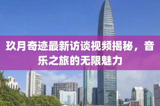 玖月奇跡最新訪談視頻揭秘，音樂之旅的無限魅力
