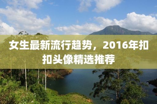 女生最新流行趨勢，2016年扣扣頭像精選推薦